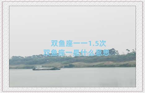 双鱼座一一1.5次 双鱼座一是什么意思